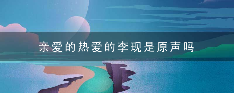 亲爱的热爱的李现是原声吗  亲爱的热爱的李现角色是原声还是配音